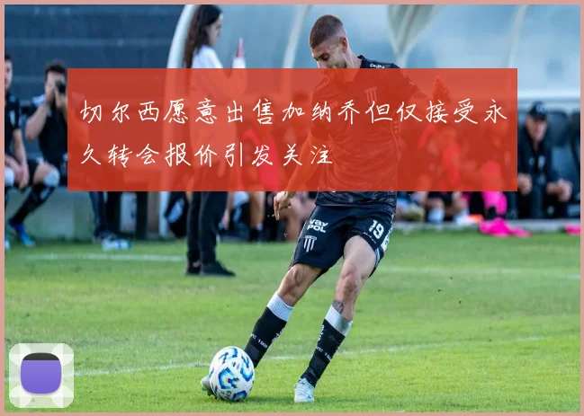 切尔西愿意出售加纳乔但仅接受永久转会报价引发关注