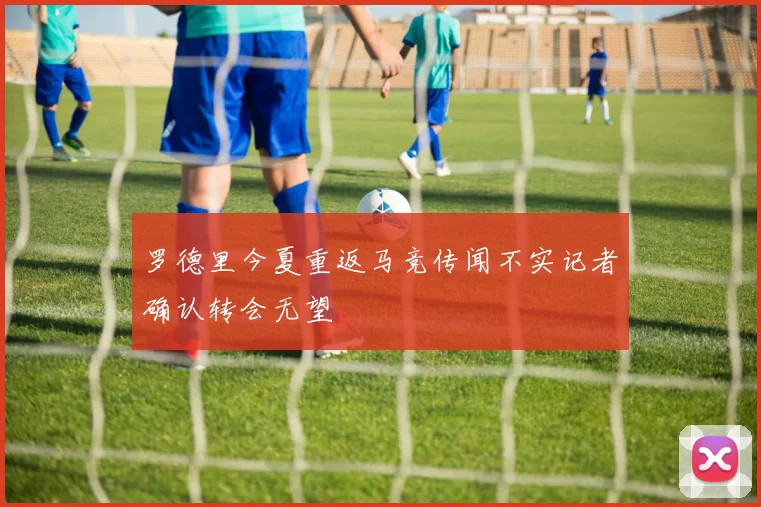 罗德里今夏重返马竞传闻不实记者确认转会无望