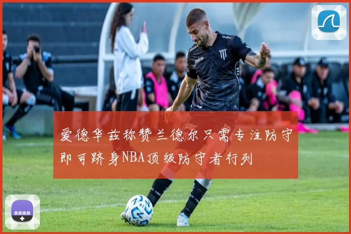 爱德华兹称赞兰德尔只需专注防守即可跻身NBA顶级防守者行列