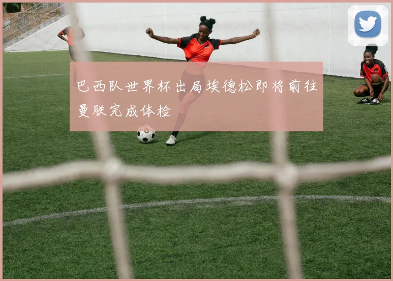 巴西队世界杯出局埃德松即将前往曼联完成体检