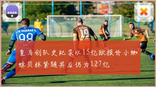 皇马创队史纪录以15亿欧报价小蜘蛛贝林紧随其后仍为127亿