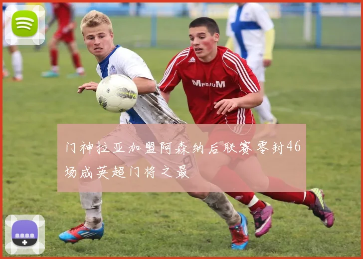门神拉亚加盟阿森纳后联赛零封46场成英超门将之最