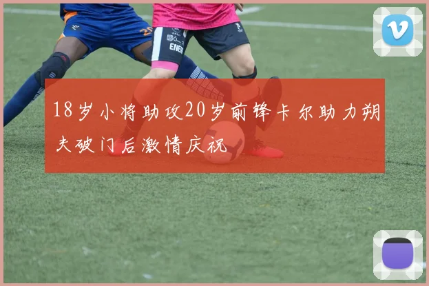 18岁小将助攻20岁前锋卡尔助力朔夫破门后激情庆祝