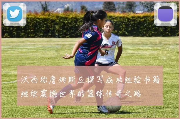 沃西称詹姆斯应撰写成功经验书籍继续震撼世界的篮球传奇之路