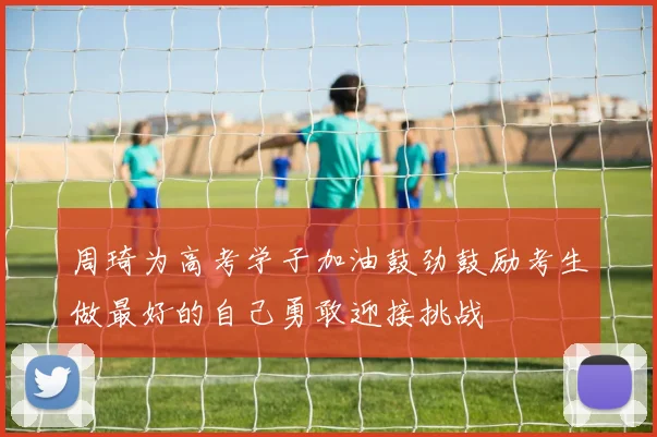 周琦为高考学子加油鼓劲鼓励考生做最好的自己勇敢迎接挑战