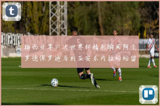 梅西分享六次世界杯精彩瞬间阿圭罗德保罗迪马利亚安东内拉纷纷留言互动