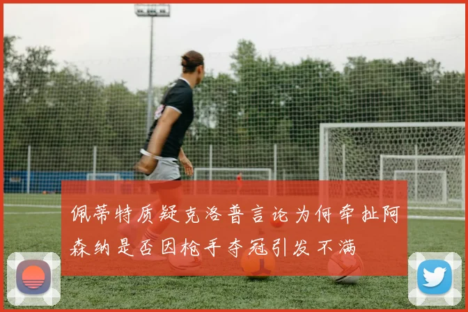 佩蒂特质疑克洛普言论为何牵扯阿森纳是否因枪手夺冠引发不满
