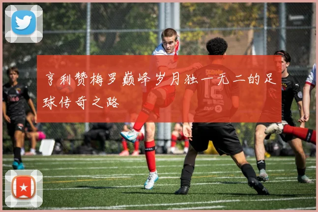亨利赞梅罗巅峰岁月独一无二的足球传奇之路