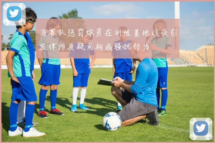 马赛队惩罚球员在训练基地过夜引发律师质疑或构成骚扰行为