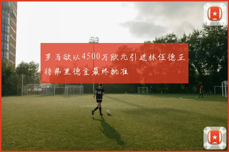罗马欲以4500万欧元引进林伍德正待弗里德金最终批准