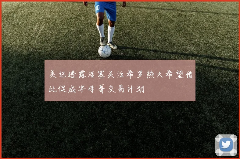 美记透露活塞关注希罗热火希望借此促成字母哥交易计划