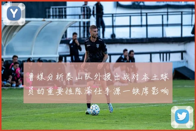 鲁媒分析泰山队外援出战对本土球员的重要性陈泽仕李源一缺席影响显著