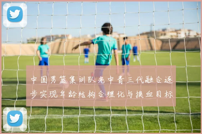 中国男篮集训队老中青三代融合逐步实现年龄结构合理化与换血目标