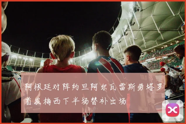 阿根廷对阵约旦阿尔瓦雷斯劳塔罗首发梅西下半场替补出场