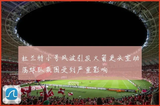 杜兰特小号风波引发火箭更衣室动荡球队氛围受到严重影响