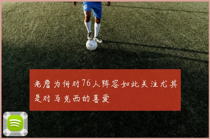 老詹为何对76人阵容如此关注尤其是对马克西的喜爱