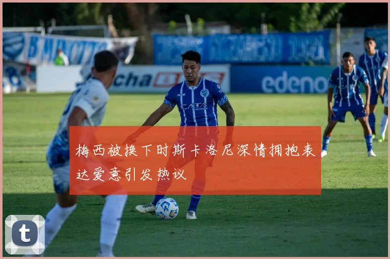 梅西被换下时斯卡洛尼深情拥抱表达爱意引发热议