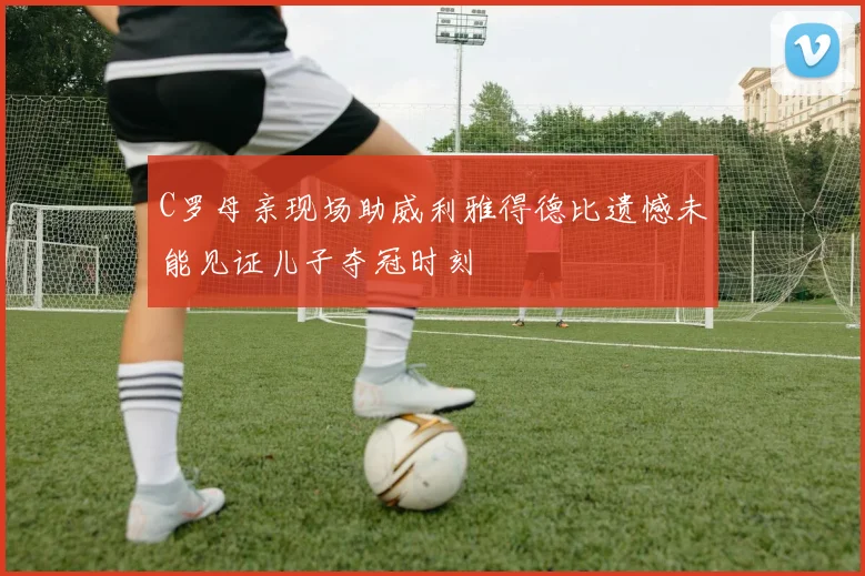 C罗母亲现场助威利雅得德比遗憾未能见证儿子夺冠时刻