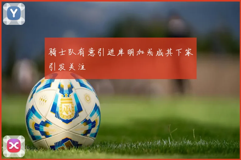骑士队有意引进库明加或成其下家引发关注