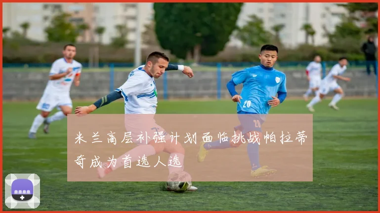 米兰高层补强计划面临挑战帕拉蒂奇成为首选人选