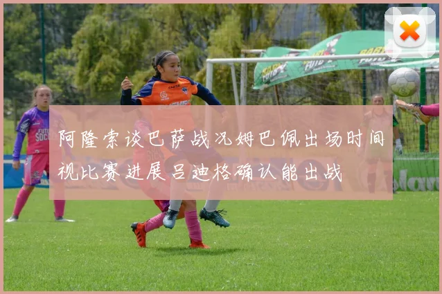 阿隆索谈巴萨战况姆巴佩出场时间视比赛进展吕迪格确认能出战