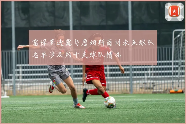 富保罗透露与詹姆斯商讨未来球队名单涉及约十支球队情况