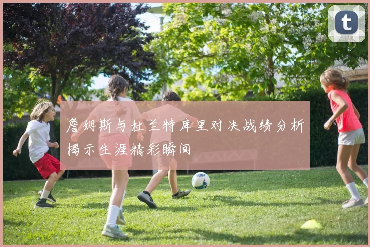 詹姆斯与杜兰特库里对决战绩分析揭示生涯精彩瞬间